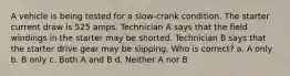 A vehicle is being tested for a slow-crank condition. The starter current draw is 525 amps. Technician A says that the field windings in the starter may be shorted. Technician B says that the starter drive gear may be slipping. Who is correct? a. A only b. B only c. Both A and B d. Neither A nor B