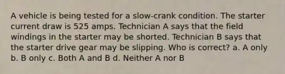 A vehicle is being tested for a slow-crank condition. The starter current draw is 525 amps. Technician A says that the field windings in the starter may be shorted. Technician B says that the starter drive gear may be slipping. Who is correct? a. A only b. B only c. Both A and B d. Neither A nor B