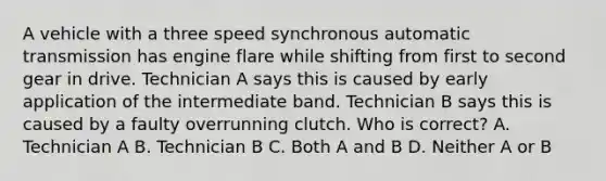 A vehicle with a three speed synchronous automatic transmission has engine flare while shifting from first to second gear in drive. Technician A says this is caused by early application of the intermediate band. Technician B says this is caused by a faulty overrunning clutch. Who is correct? A. Technician A B. Technician B C. Both A and B D. Neither A or B