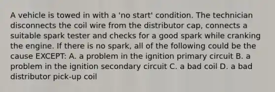 A vehicle is towed in with a 'no start' condition. The technician disconnects the coil wire from the distributor cap, connects a suitable spark tester and checks for a good spark while cranking the engine. If there is no spark, all of the following could be the cause EXCEPT: A. a problem in the ignition primary circuit B. a problem in the ignition secondary circuit C. a bad coil D. a bad distributor pick-up coil