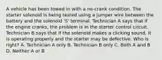 A vehicle has been towed in with a no-crank condition. The starter solenoid is being tested using a jumper wire between the battery and the solenoid 'S' terminal. Technician A says that if the engine cranks, the problem is In the starter control circuit. Technician B says that if the solenoid makes a clicking sound, it is operating properly and the starter may be defective. Who Is right? A. Technician A only B. Technician B only C. Both A and B D. Neither A or B