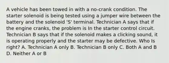 A vehicle has been towed in with a no-crank condition. The starter solenoid is being tested using a jumper wire between the battery and the solenoid 'S' terminal. Technician A says that if the engine cranks, the problem is In the starter control circuit. Technician B says that if the solenoid makes a clicking sound, it is operating properly and the starter may be defective. Who Is right? A. Technician A only B. Technician B only C. Both A and B D. Neither A or B