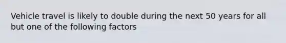 Vehicle travel is likely to double during the next 50 years for all but one of the following factors