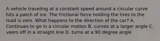 A vehicle traveling at a constant speed around a circular curve hits a patch of ice. The frictional force holding the tires to the road is zero. What happens to the direction of the car? A. Continues to go in a circular motion B. curves at a larger angle C. veers off in a straight line D. turns at a 90 degree angle