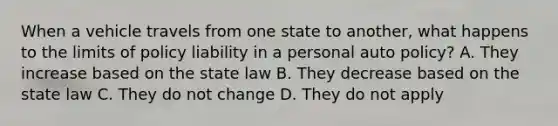 When a vehicle travels from one state to another, what happens to the limits of policy liability in a personal auto policy? A. They increase based on the state law B. They decrease based on the state law C. They do not change D. They do not apply