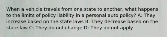 When a vehicle travels from one state to another, what happens to the limits of policy liability in a personal auto policy? A: They increase based on the state laws B: They decrease based on the state law C: They do not change D: They do not apply