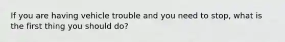 If you are having vehicle trouble and you need to stop, what is the first thing you should do?