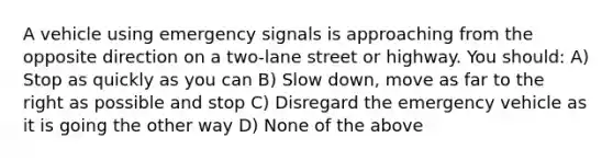 A vehicle using emergency signals is approaching from the opposite direction on a two-lane street or highway. You should: A) Stop as quickly as you can B) Slow down, move as far to the right as possible and stop C) Disregard the emergency vehicle as it is going the other way D) None of the above