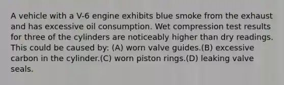 A vehicle with a V-6 engine exhibits blue smoke from the exhaust and has excessive oil consumption. Wet compression test results for three of the cylinders are noticeably higher than dry readings. This could be caused by: (A) worn valve guides.(B) excessive carbon in the cylinder.(C) worn piston rings.(D) leaking valve seals.