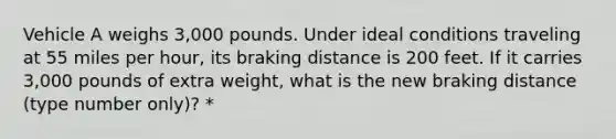 Vehicle A weighs 3,000 pounds. Under ideal conditions traveling at 55 miles per hour, its braking distance is 200 feet. If it carries 3,000 pounds of extra weight, what is the new braking distance (type number only)? *