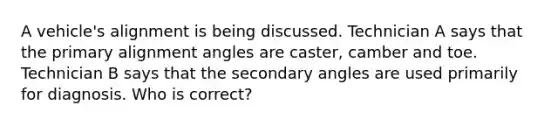 A vehicle's alignment is being discussed. Technician A says that the primary alignment angles are caster, camber and toe. Technician B says that the secondary angles are used primarily for diagnosis. Who is correct?