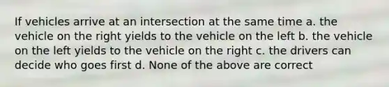 If vehicles arrive at an intersection at the same time a. the vehicle on the right yields to the vehicle on the left b. the vehicle on the left yields to the vehicle on the right c. the drivers can decide who goes first d. None of the above are correct