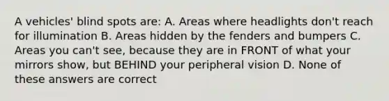 A vehicles' blind spots are: A. Areas where headlights don't reach for illumination B. Areas hidden by the fenders and bumpers C. Areas you can't see, because they are in FRONT of what your mirrors show, but BEHIND your peripheral vision D. None of these answers are correct