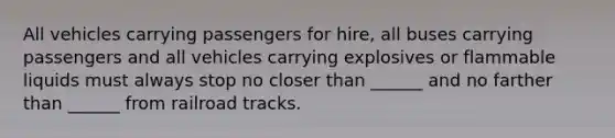 All vehicles carrying passengers for hire, all buses carrying passengers and all vehicles carrying explosives or flammable liquids must always stop no closer than ______ and no farther than ______ from railroad tracks.