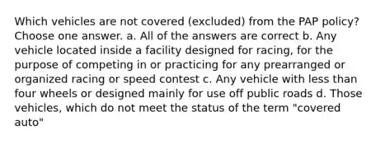 Which vehicles are not covered (excluded) from the PAP policy? Choose one answer. a. All of the answers are correct b. Any vehicle located inside a facility designed for racing, for the purpose of competing in or practicing for any prearranged or organized racing or speed contest c. Any vehicle with less than four wheels or designed mainly for use off public roads d. Those vehicles, which do not meet the status of the term "covered auto"