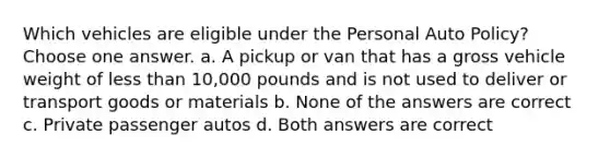 Which vehicles are eligible under the Personal Auto Policy? Choose one answer. a. A pickup or van that has a gross vehicle weight of less than 10,000 pounds and is not used to deliver or transport goods or materials b. None of the answers are correct c. Private passenger autos d. Both answers are correct