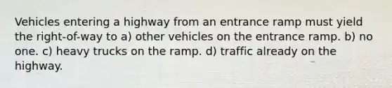 Vehicles entering a highway from an entrance ramp must yield the right-of-way to a) other vehicles on the entrance ramp. b) no one. c) heavy trucks on the ramp. d) traffic already on the highway.