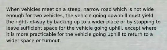 When vehicles meet on a steep, narrow road which is not wide enough for two vehicles, the vehicle going downhill must yield the right- of-way by backing up to a wider place or by stopping to leave sufficient space for the vehicle going uphill, except where it is more practicable for the vehicle going uphill to return to a wider space or turnout.