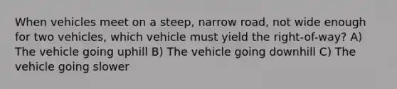 When vehicles meet on a steep, narrow road, not wide enough for two vehicles, which vehicle must yield the right-of-way? A) The vehicle going uphill B) The vehicle going downhill C) The vehicle going slower