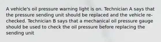 A vehicle's oil pressure warning light is on. Technician A says that the pressure sending unit should be replaced and the vehicle re-checked. Technician B says that a mechanical oil pressure gauge should be used to check the oil pressure before replacing the sending unit