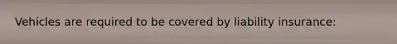 Vehicles are required to be covered by liability insurance: