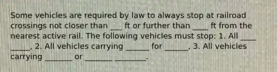 Some vehicles are required by law to always stop at railroad crossings not closer than ___ ft or further than ____ ft from the nearest active rail. The following vehicles must stop: 1. All ____ _____, 2. All vehicles carrying ______ for ______, 3. All vehicles carrying _______ or _______ ________.