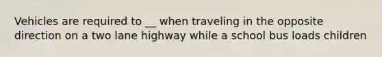 Vehicles are required to __ when traveling in the opposite direction on a two lane highway while a school bus loads children