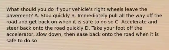 What should you do if your vehicle's right wheels leave the pavement? A. Stop quickly B. Immediately pull all the way off the road and get back on when it is safe to do so C. Accelerate and steer back onto the road quickly D. Take your foot off the accelerator, slow down, then ease back onto the road when it is safe to do so