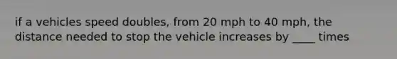 if a vehicles speed doubles, from 20 mph to 40 mph, the distance needed to stop the vehicle increases by ____ times