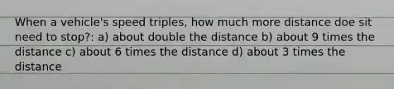 When a vehicle's speed triples, how much more distance doe sit need to stop?: a) about double the distance b) about 9 times the distance c) about 6 times the distance d) about 3 times the distance