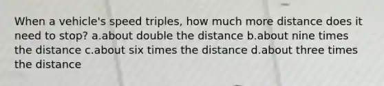 When a vehicle's speed triples, how much more distance does it need to stop? a.about double the distance b.about nine times the distance c.about six times the distance d.about three times the distance