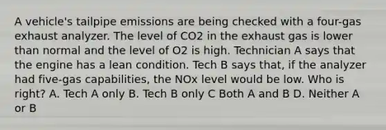 A vehicle's tailpipe emissions are being checked with a four-gas exhaust analyzer. The level of CO2 in the exhaust gas is lower than normal and the level of O2 is high. Technician A says that the engine has a lean condition. Tech B says that, if the analyzer had five-gas capabilities, the NOx level would be low. Who is right? A. Tech A only B. Tech B only C Both A and B D. Neither A or B