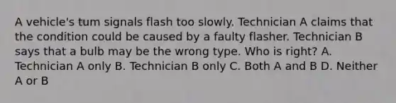 A vehicle's tum signals flash too slowly. Technician A claims that the condition could be caused by a faulty flasher. Technician B says that a bulb may be the wrong type. Who is right? A. Technician A only B. Technician B only C. Both A and B D. Neither A or B