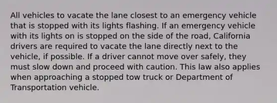 All vehicles to vacate the lane closest to an emergency vehicle that is stopped with its lights flashing. If an emergency vehicle with its lights on is stopped on the side of the road, California drivers are required to vacate the lane directly next to the vehicle, if possible. If a driver cannot move over safely, they must slow down and proceed with caution. This law also applies when approaching a stopped tow truck or Department of Transportation vehicle.