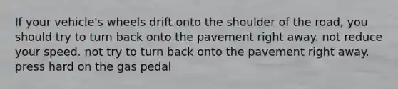 If your vehicle's wheels drift onto the shoulder of the road, you should try to turn back onto the pavement right away. not reduce your speed. not try to turn back onto the pavement right away. press hard on the gas pedal