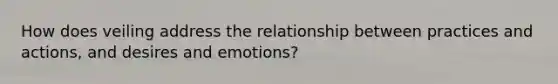 How does veiling address the relationship between practices and actions, and desires and emotions?