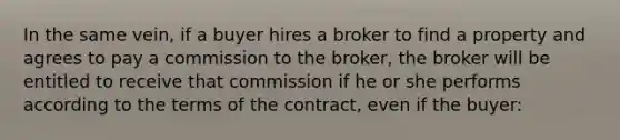 In the same vein, if a buyer hires a broker to find a property and agrees to pay a commission to the broker, the broker will be entitled to receive that commission if he or she performs according to the terms of the contract, even if the buyer: