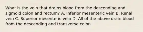 What is the vein that drains blood from the descending and sigmoid colon and rectum? A. Inferior mesenteric vein B. Renal vein C. Superior mesenteric vein D. All of the above drain blood from the descending and transverse colon