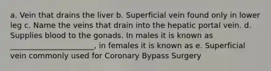 a. Vein that drains the liver b. Superficial vein found only in lower leg c. Name the veins that drain into the hepatic portal vein. d. Supplies blood to the gonads. In males it is known as ______________________, in females it is known as e. Superficial vein commonly used for Coronary Bypass Surgery