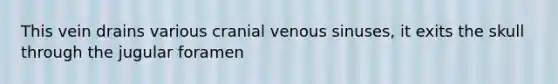 This vein drains various cranial venous sinuses, it exits the skull through the jugular foramen