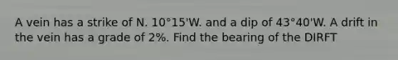 A vein has a strike of N. 10°15'W. and a dip of 43°40'W. A drift in the vein has a grade of 2%. Find the bearing of the DIRFT