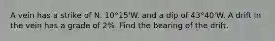 A vein has a strike of N. 10°15'W. and a dip of 43°40'W. A drift in the vein has a grade of 2%. Find the bearing of the drift.