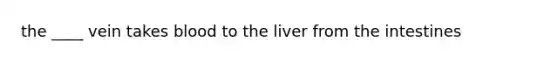 the ____ vein takes blood to the liver from the intestines