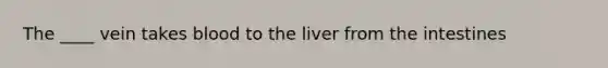 The ____ vein takes blood to the liver from the intestines