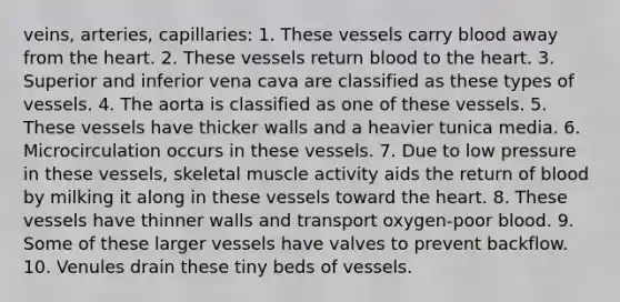 veins, arteries, capillaries: 1. These vessels carry blood away from the heart. 2. These vessels return blood to the heart. 3. Superior and inferior vena cava are classified as these types of vessels. 4. The aorta is classified as one of these vessels. 5. These vessels have thicker walls and a heavier tunica media. 6. Microcirculation occurs in these vessels. 7. Due to low pressure in these vessels, skeletal muscle activity aids the return of blood by milking it along in these vessels toward the heart. 8. These vessels have thinner walls and transport oxygen-poor blood. 9. Some of these larger vessels have valves to prevent backflow. 10. Venules drain these tiny beds of vessels.