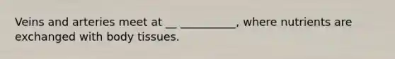 Veins and arteries meet at __ __________, where nutrients are exchanged with body tissues.