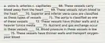 a. veins b. arteries c. capillaries ____ 68. These vessels carry blood away from the heart ____ 69. These vessels return blood to the heart ____ 70. Superior and inferior vena cava are classified as these types of vessels ____ 71. The aorta is classified as one of these vessels ____ 72. These vessels have thicker walls and a heavier tunica media ____ 73. Nutrient and gas exchange occur in these vessels ____ 74. Blood pressure in these vessels is low ____ 75. These vessels have thinner walls and transport oxygen-poor blood