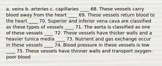 a. veins b. arteries c. capillaries ____ 68. These vessels carry blood away from the heart ____ 69. These vessels return blood to the heart ____ 70. Superior and inferior vena cava are classified as these types of vessels ____ 71. The aorta is classified as one of these vessels ____ 72. These vessels have thicker walls and a heavier tunica media ____ 73. Nutrient and gas exchange occur in these vessels ____ 74. Blood pressure in these vessels is low ____ 75. These vessels have thinner walls and transport oxygen-poor blood