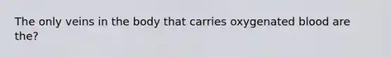 The only veins in the body that carries oxygenated blood are the?