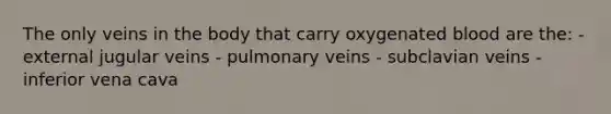 The only veins in the body that carry oxygenated blood are the: - external jugular veins - pulmonary veins - subclavian veins - inferior vena cava